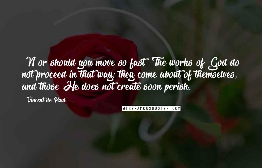 Vincent De Paul Quotes: [N]or should you move so fast! The works of God do not proceed in that way; they come about of themselves, and those He does not create soon perish.