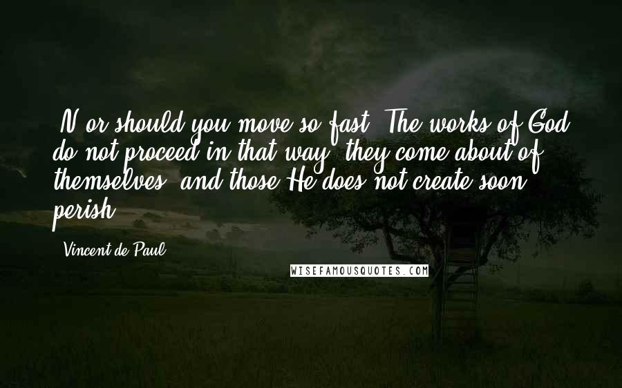 Vincent De Paul Quotes: [N]or should you move so fast! The works of God do not proceed in that way; they come about of themselves, and those He does not create soon perish.