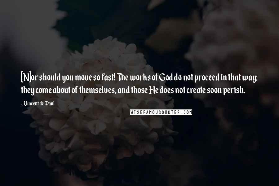 Vincent De Paul Quotes: [N]or should you move so fast! The works of God do not proceed in that way; they come about of themselves, and those He does not create soon perish.