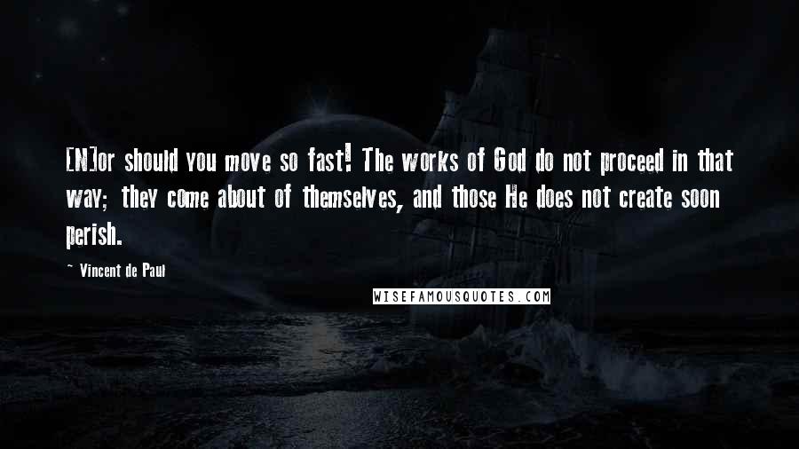 Vincent De Paul Quotes: [N]or should you move so fast! The works of God do not proceed in that way; they come about of themselves, and those He does not create soon perish.