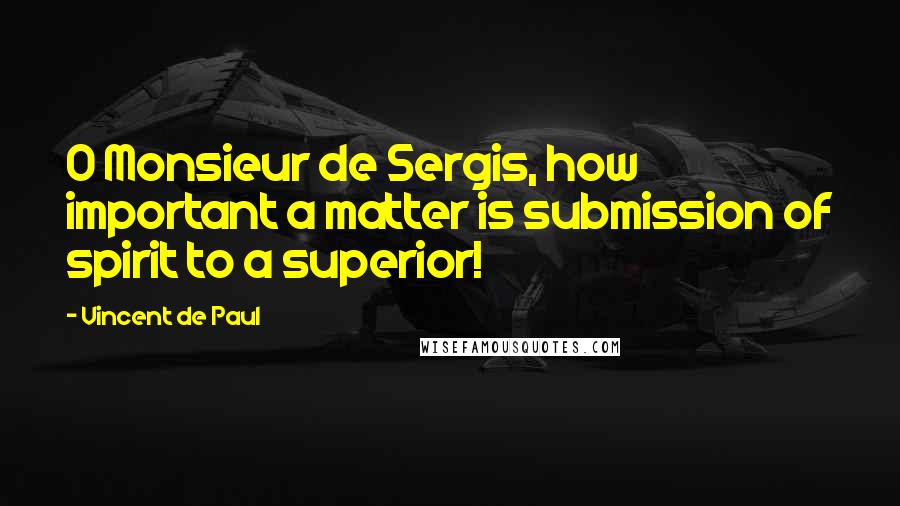 Vincent De Paul Quotes: O Monsieur de Sergis, how important a matter is submission of spirit to a superior!