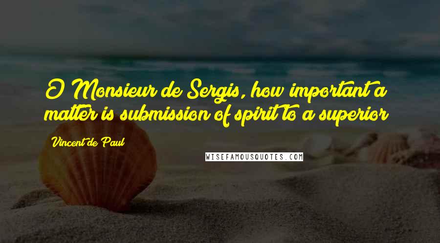 Vincent De Paul Quotes: O Monsieur de Sergis, how important a matter is submission of spirit to a superior!