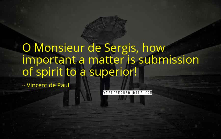 Vincent De Paul Quotes: O Monsieur de Sergis, how important a matter is submission of spirit to a superior!