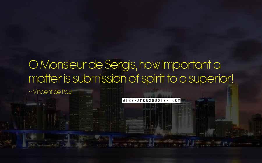 Vincent De Paul Quotes: O Monsieur de Sergis, how important a matter is submission of spirit to a superior!