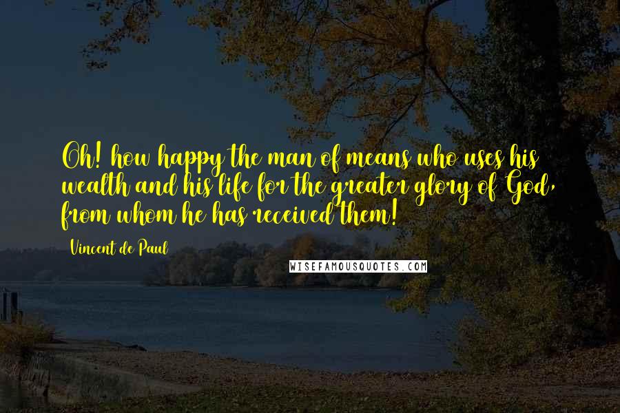 Vincent De Paul Quotes: Oh! how happy the man of means who uses his wealth and his life for the greater glory of God, from whom he has received them!