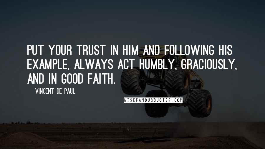 Vincent De Paul Quotes: Put your trust in Him and following His example, always act humbly, graciously, and in good faith.
