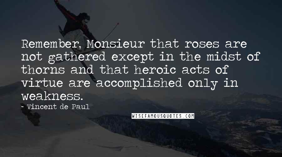 Vincent De Paul Quotes: Remember, Monsieur that roses are not gathered except in the midst of thorns and that heroic acts of virtue are accomplished only in weakness.