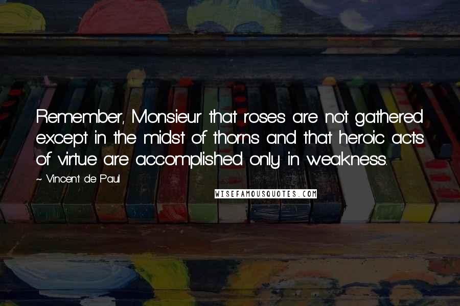 Vincent De Paul Quotes: Remember, Monsieur that roses are not gathered except in the midst of thorns and that heroic acts of virtue are accomplished only in weakness.