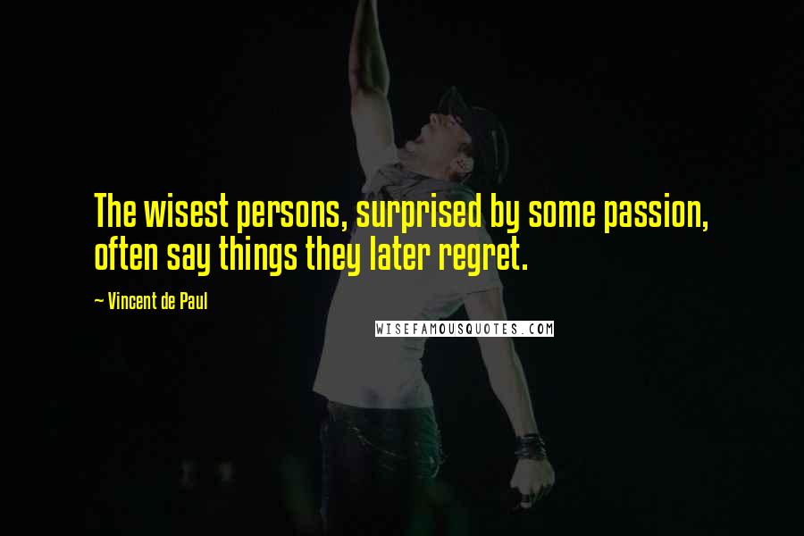 Vincent De Paul Quotes: The wisest persons, surprised by some passion, often say things they later regret.