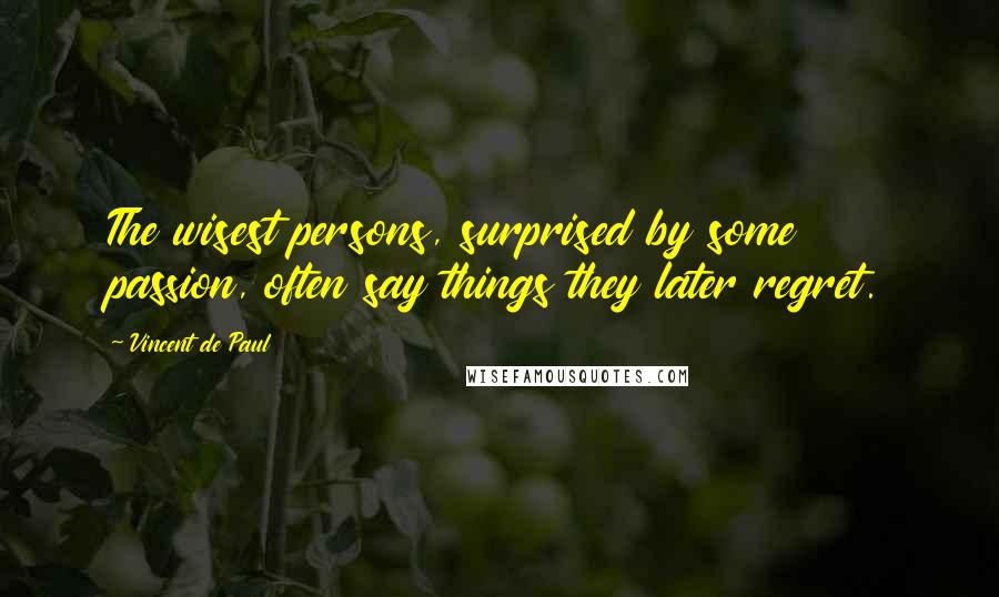 Vincent De Paul Quotes: The wisest persons, surprised by some passion, often say things they later regret.