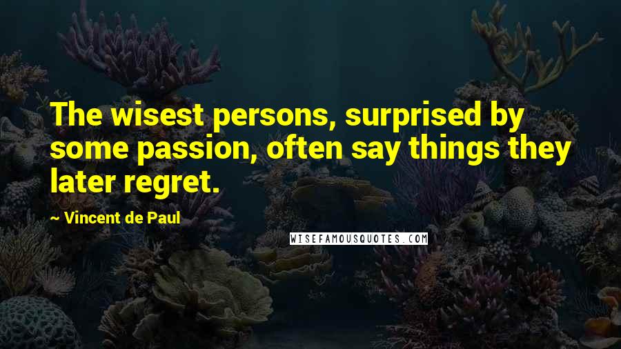 Vincent De Paul Quotes: The wisest persons, surprised by some passion, often say things they later regret.