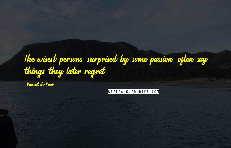Vincent De Paul Quotes: The wisest persons, surprised by some passion, often say things they later regret.