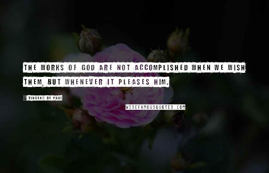 Vincent De Paul Quotes: The works of God are not accomplished when we wish them, but whenever it pleases Him.