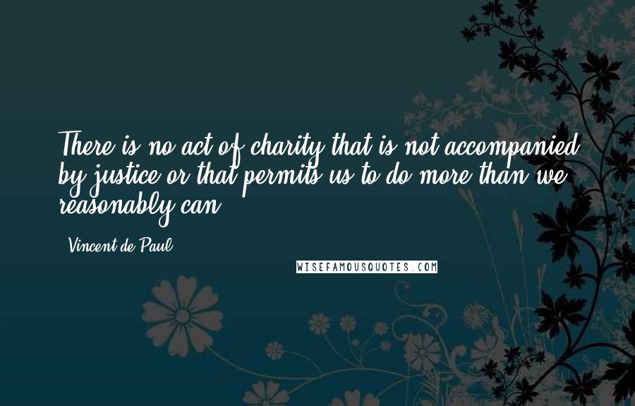 Vincent De Paul Quotes: There is no act of charity that is not accompanied by justice or that permits us to do more than we reasonably can.