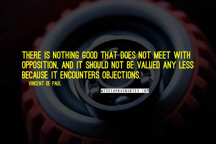 Vincent De Paul Quotes: There is nothing good that does not meet with opposition, and it should not be valued any less because it encounters objections.