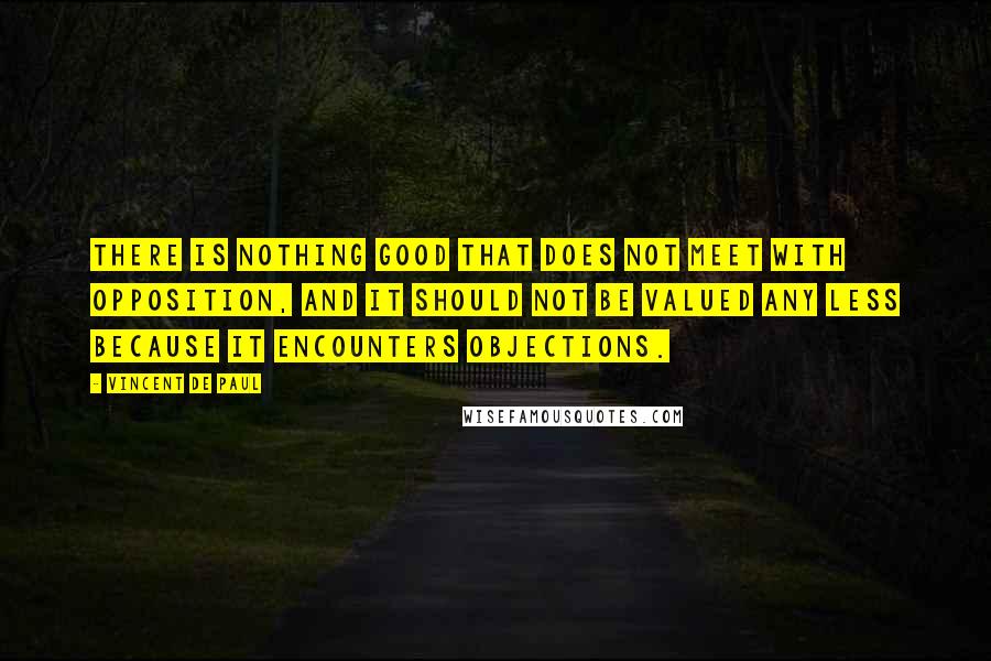 Vincent De Paul Quotes: There is nothing good that does not meet with opposition, and it should not be valued any less because it encounters objections.