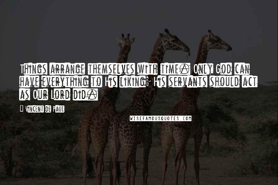 Vincent De Paul Quotes: Things arrange themselves with time. Only God can have everything to His liking; His servants should act as Our Lord did.