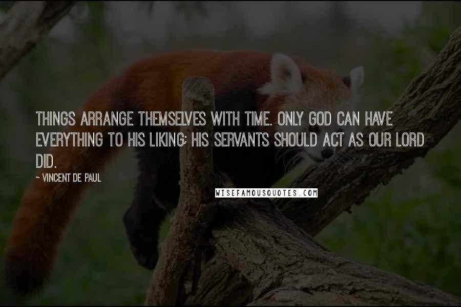 Vincent De Paul Quotes: Things arrange themselves with time. Only God can have everything to His liking; His servants should act as Our Lord did.