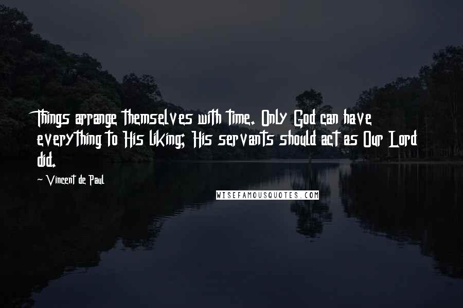 Vincent De Paul Quotes: Things arrange themselves with time. Only God can have everything to His liking; His servants should act as Our Lord did.