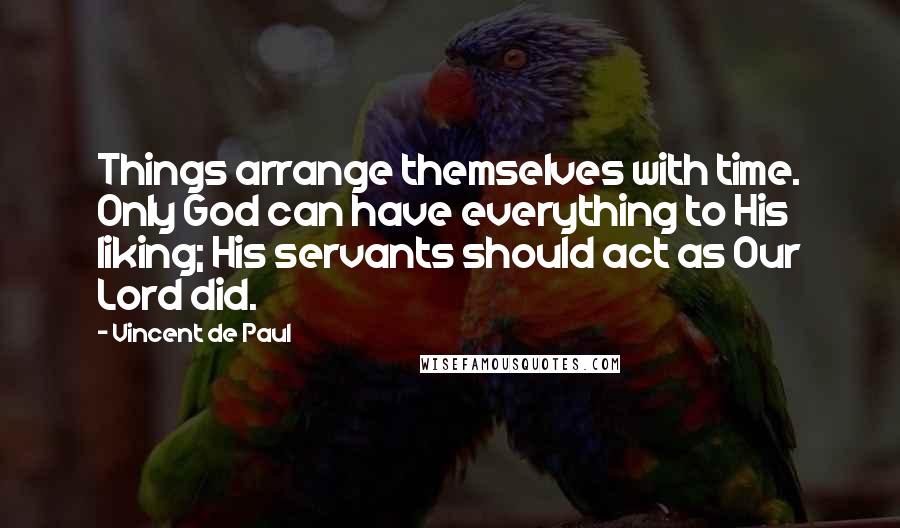 Vincent De Paul Quotes: Things arrange themselves with time. Only God can have everything to His liking; His servants should act as Our Lord did.