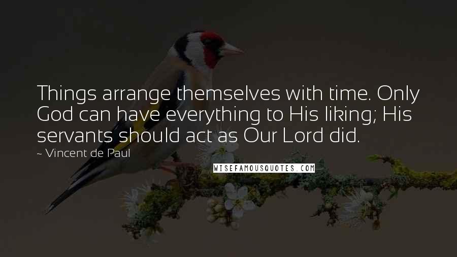 Vincent De Paul Quotes: Things arrange themselves with time. Only God can have everything to His liking; His servants should act as Our Lord did.