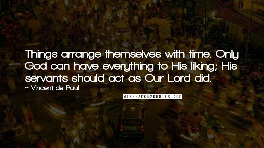 Vincent De Paul Quotes: Things arrange themselves with time. Only God can have everything to His liking; His servants should act as Our Lord did.