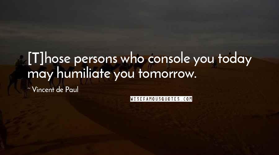 Vincent De Paul Quotes: [T]hose persons who console you today may humiliate you tomorrow.