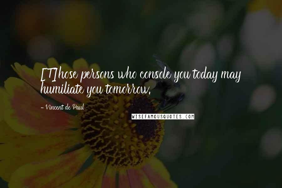 Vincent De Paul Quotes: [T]hose persons who console you today may humiliate you tomorrow.