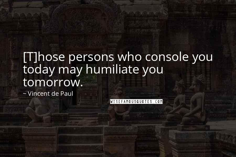 Vincent De Paul Quotes: [T]hose persons who console you today may humiliate you tomorrow.