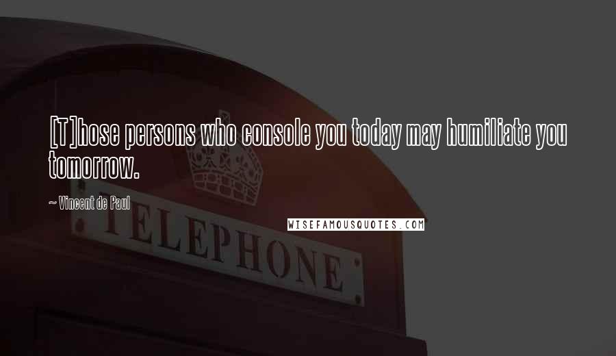 Vincent De Paul Quotes: [T]hose persons who console you today may humiliate you tomorrow.