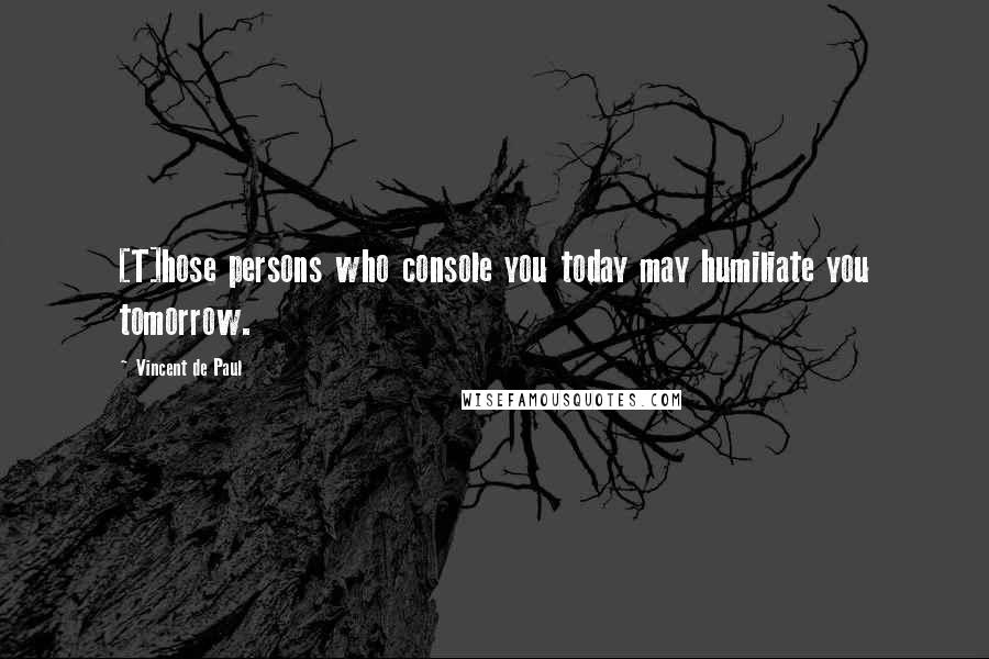 Vincent De Paul Quotes: [T]hose persons who console you today may humiliate you tomorrow.