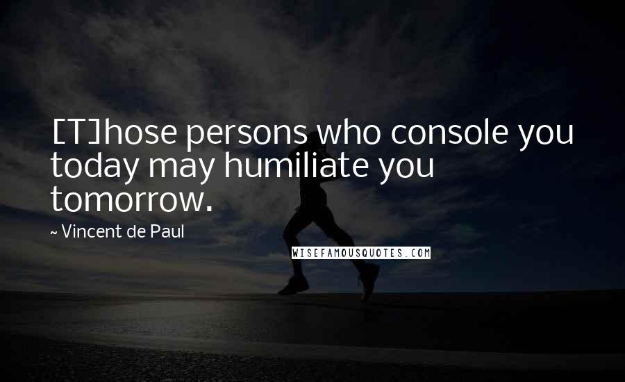 Vincent De Paul Quotes: [T]hose persons who console you today may humiliate you tomorrow.