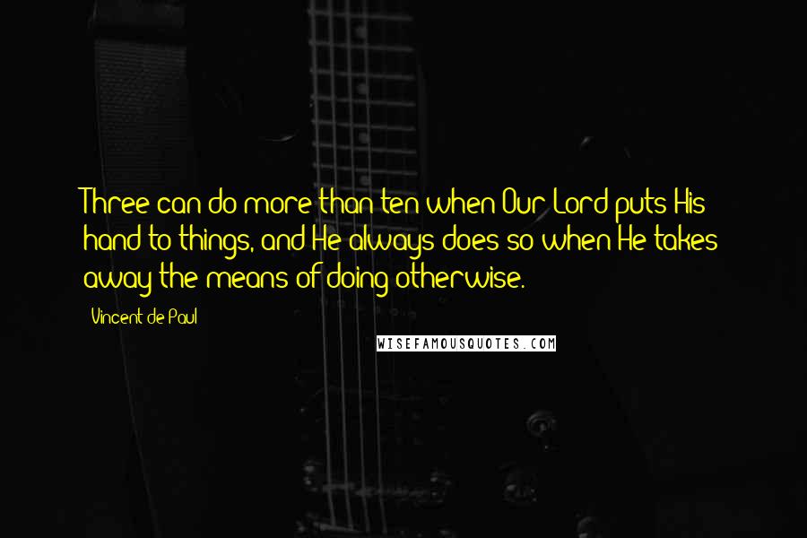 Vincent De Paul Quotes: Three can do more than ten when Our Lord puts His hand to things, and He always does so when He takes away the means of doing otherwise.