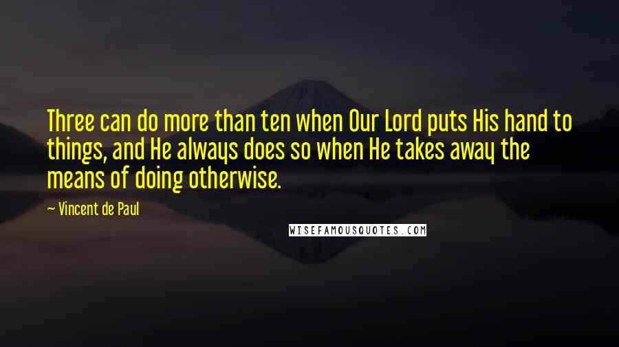 Vincent De Paul Quotes: Three can do more than ten when Our Lord puts His hand to things, and He always does so when He takes away the means of doing otherwise.