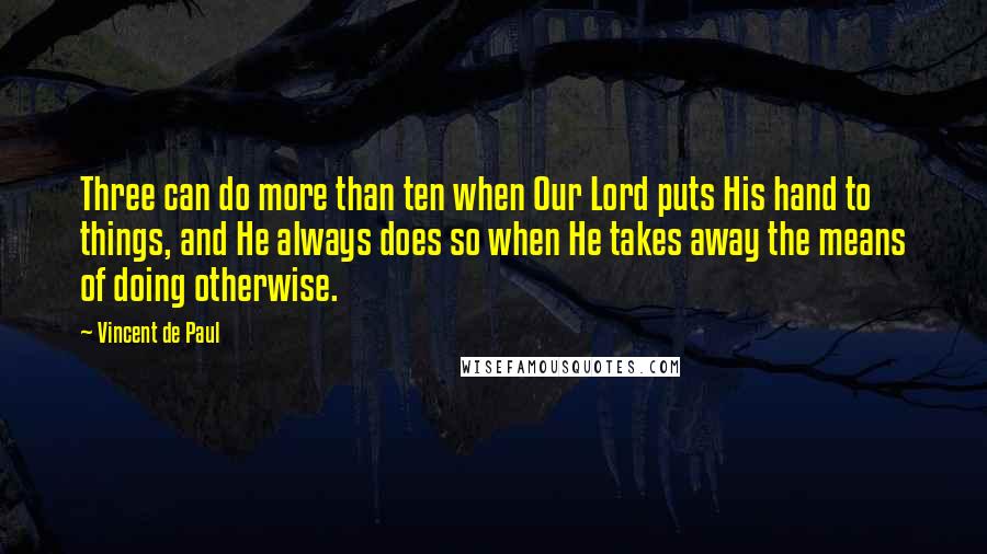 Vincent De Paul Quotes: Three can do more than ten when Our Lord puts His hand to things, and He always does so when He takes away the means of doing otherwise.