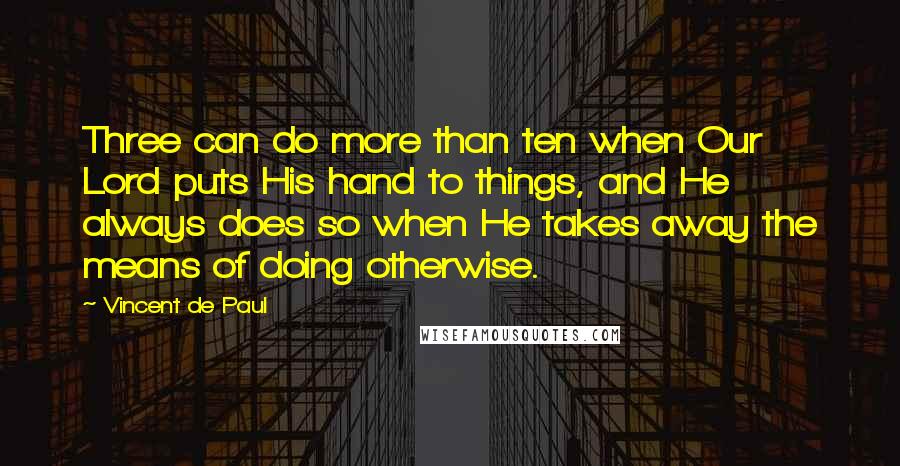 Vincent De Paul Quotes: Three can do more than ten when Our Lord puts His hand to things, and He always does so when He takes away the means of doing otherwise.