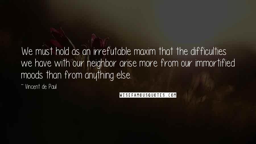 Vincent De Paul Quotes: We must hold as an irrefutable maxim that the difficulties we have with our neighbor arise more from our immortified moods than from anything else.