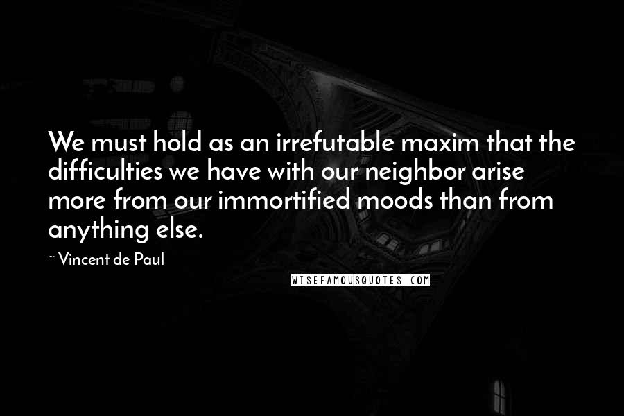 Vincent De Paul Quotes: We must hold as an irrefutable maxim that the difficulties we have with our neighbor arise more from our immortified moods than from anything else.