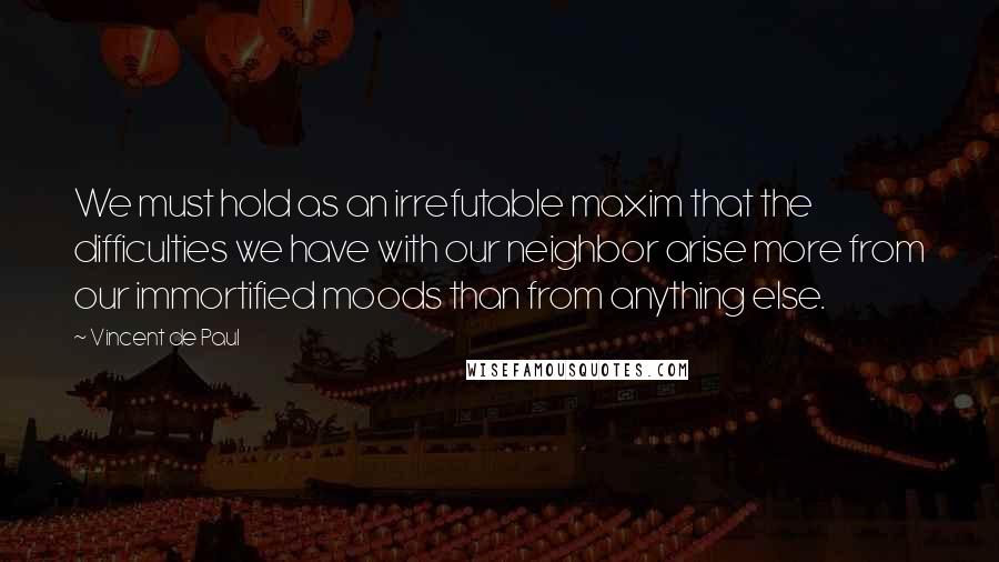 Vincent De Paul Quotes: We must hold as an irrefutable maxim that the difficulties we have with our neighbor arise more from our immortified moods than from anything else.