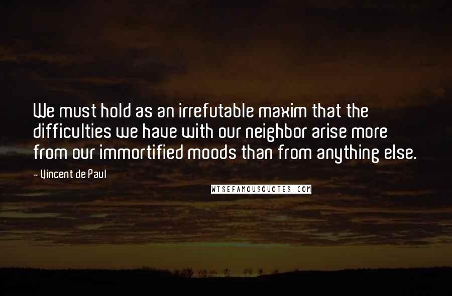 Vincent De Paul Quotes: We must hold as an irrefutable maxim that the difficulties we have with our neighbor arise more from our immortified moods than from anything else.