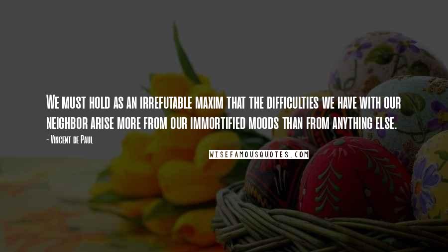Vincent De Paul Quotes: We must hold as an irrefutable maxim that the difficulties we have with our neighbor arise more from our immortified moods than from anything else.