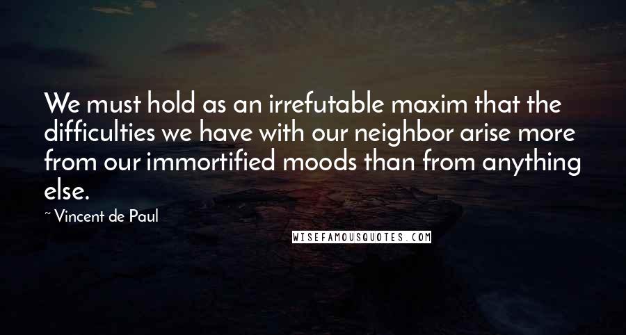 Vincent De Paul Quotes: We must hold as an irrefutable maxim that the difficulties we have with our neighbor arise more from our immortified moods than from anything else.