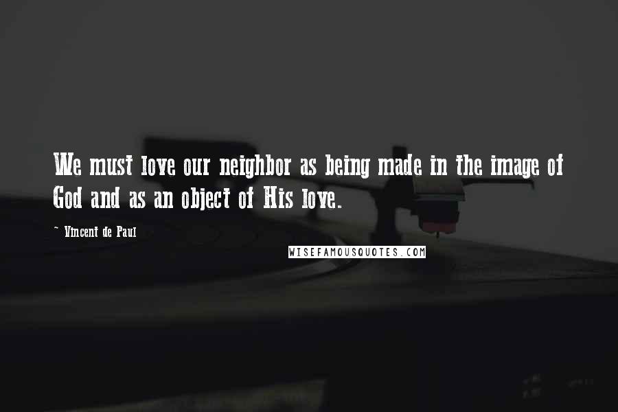 Vincent De Paul Quotes: We must love our neighbor as being made in the image of God and as an object of His love.