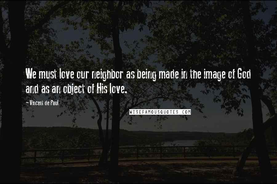 Vincent De Paul Quotes: We must love our neighbor as being made in the image of God and as an object of His love.