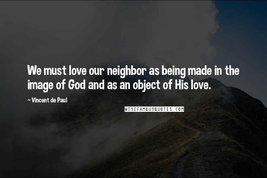 Vincent De Paul Quotes: We must love our neighbor as being made in the image of God and as an object of His love.