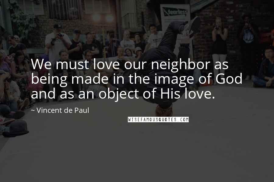 Vincent De Paul Quotes: We must love our neighbor as being made in the image of God and as an object of His love.