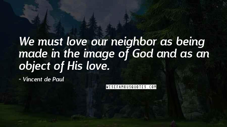 Vincent De Paul Quotes: We must love our neighbor as being made in the image of God and as an object of His love.