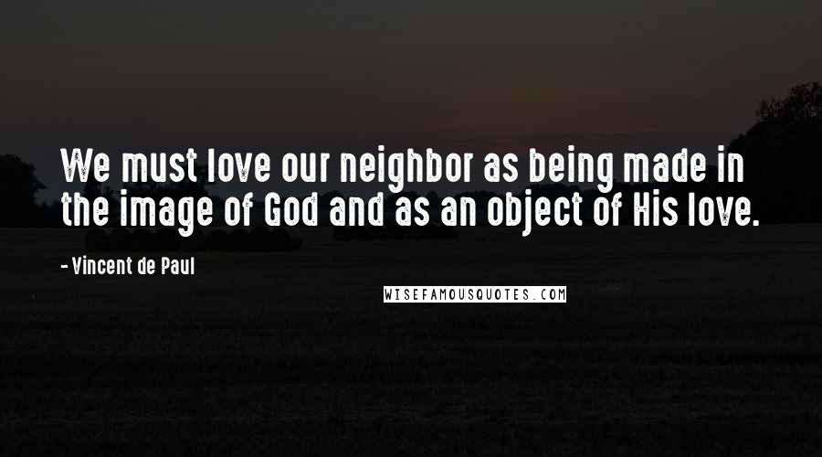 Vincent De Paul Quotes: We must love our neighbor as being made in the image of God and as an object of His love.