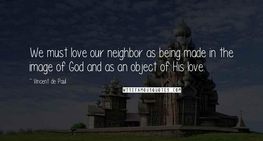 Vincent De Paul Quotes: We must love our neighbor as being made in the image of God and as an object of His love.