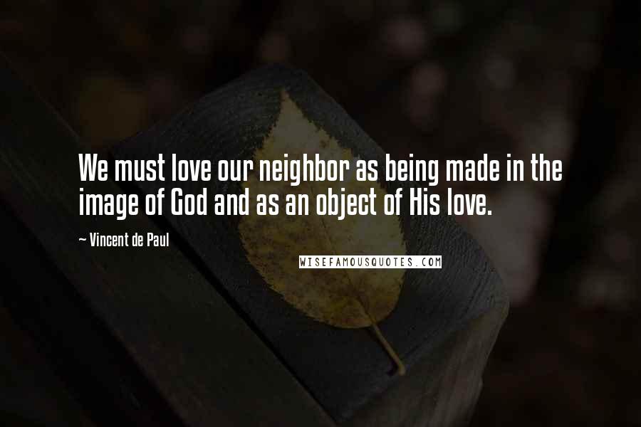 Vincent De Paul Quotes: We must love our neighbor as being made in the image of God and as an object of His love.